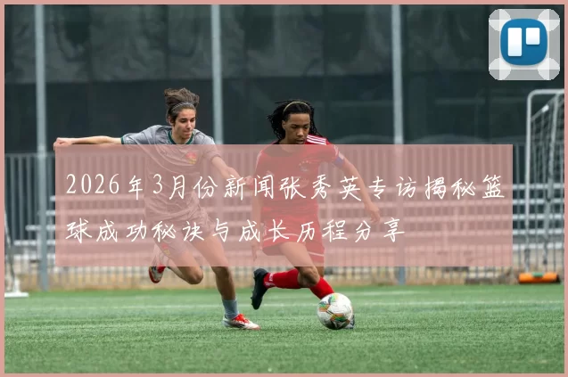 2026年3月份新闻张秀英专访揭秘篮球成功秘诀与成长历程分享