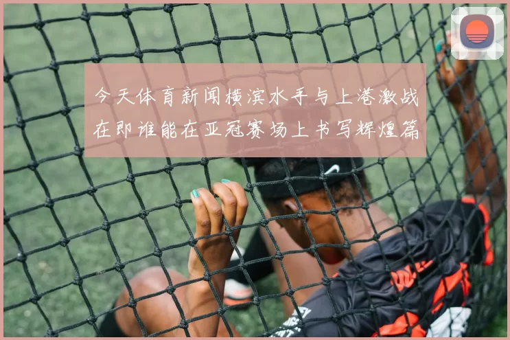今天体育新闻横滨水手与上港激战在即谁能在亚冠赛场上书写辉煌篇章