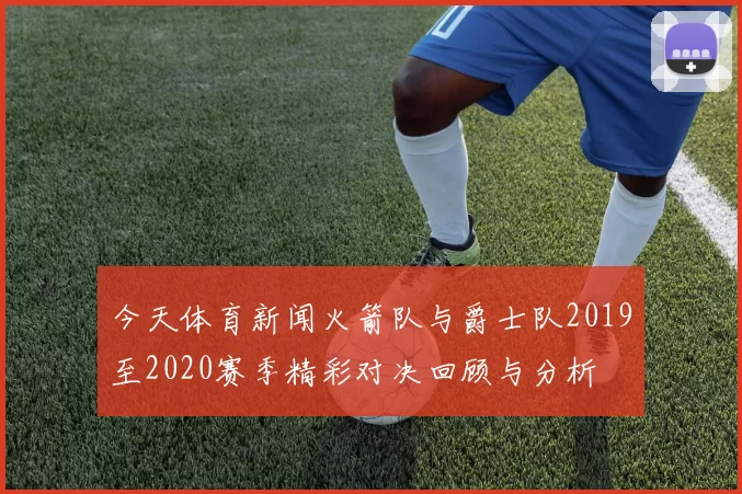 今天体育新闻火箭队与爵士队2019至2020赛季精彩对决回顾与分析