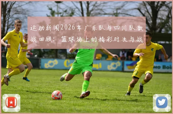 运动新闻2026年广东队与四川队激战回顾：篮球场上的精彩对决与战术分析
