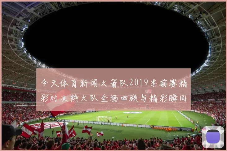 今天体育新闻火箭队2019季前赛精彩对决热火队全场回顾与精彩瞬间分析