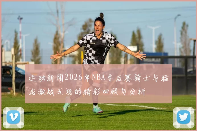 运动新闻2026年NBA季后赛骑士与猛龙激战五场的精彩回顾与分析