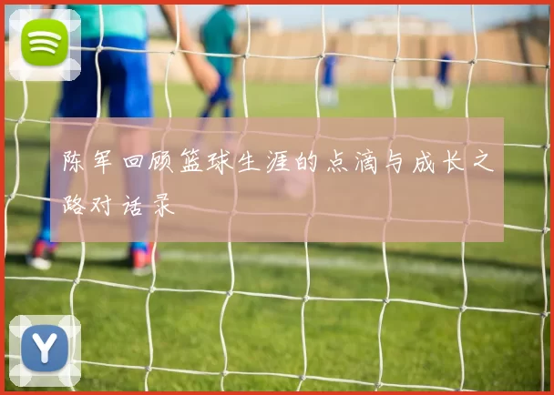 陈军回顾篮球生涯的点滴与成长之路对话录