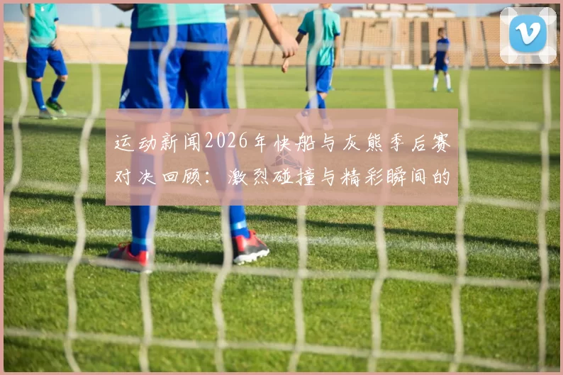 运动新闻2026年快船与灰熊季后赛对决回顾：激烈碰撞与精彩瞬间的完美交织