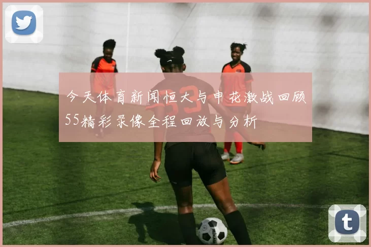 今天体育新闻恒大与申花激战回顾55精彩录像全程回放与分析