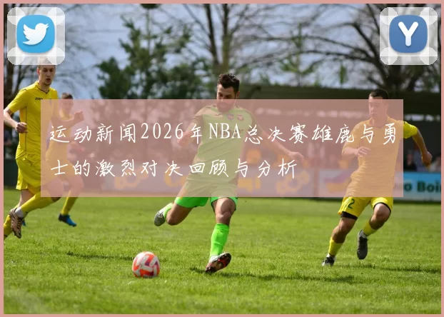 运动新闻2026年NBA总决赛雄鹿与勇士的激烈对决回顾与分析