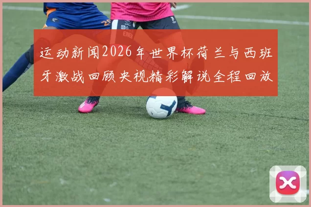 运动新闻2026年世界杯荷兰与西班牙激战回顾央视精彩解说全程回放